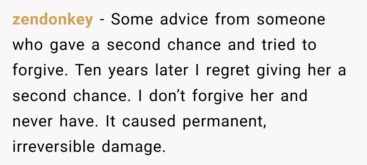 zendonkey − Some advice from someone who gave a second chance and tried to forgive. Ten years later I regret giving her a second chance. I don’t forgive her and...