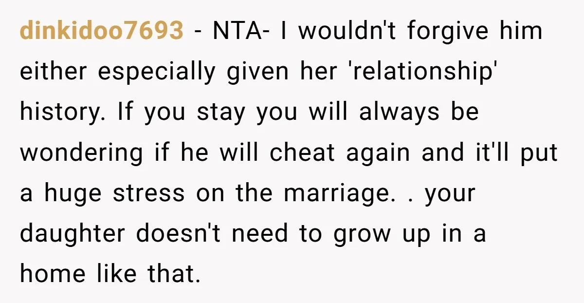 dinkidoo7693 − NTA- I wouldn't forgive him either especially given her 'relationship' history. If you stay you will always be wondering if he will cheat again and it'll put a...