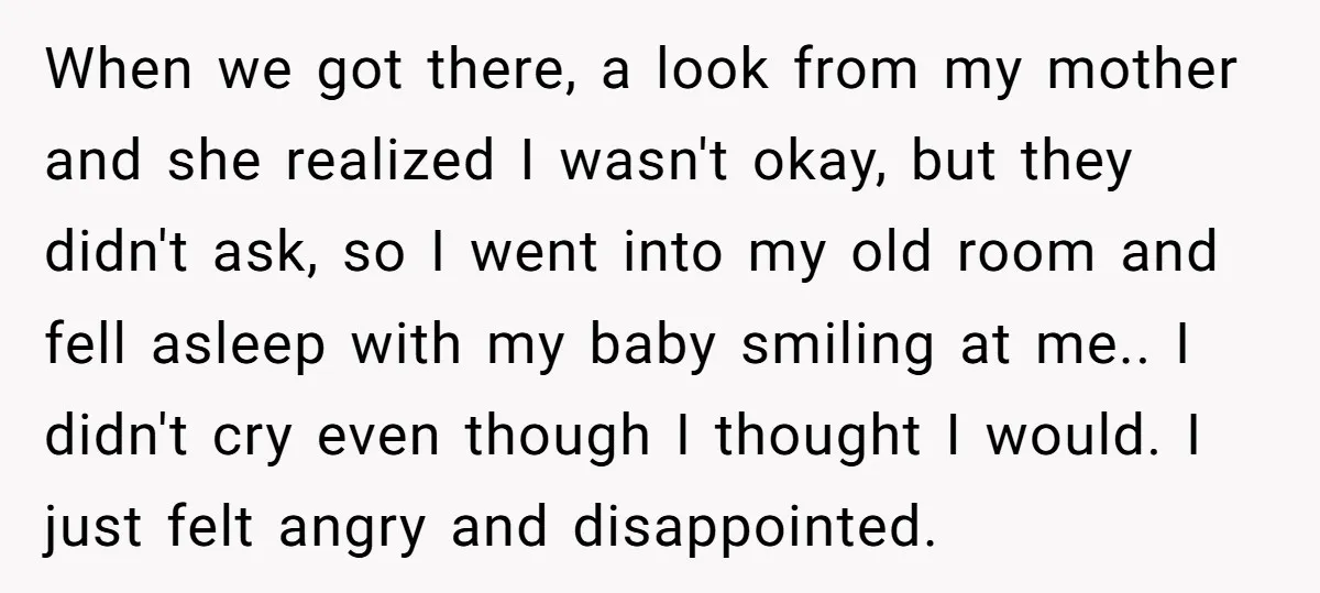 When we got there, a look from my mother and she realized I wasn't okay, but they didn't ask, so I went into my old room and fell asleep with...