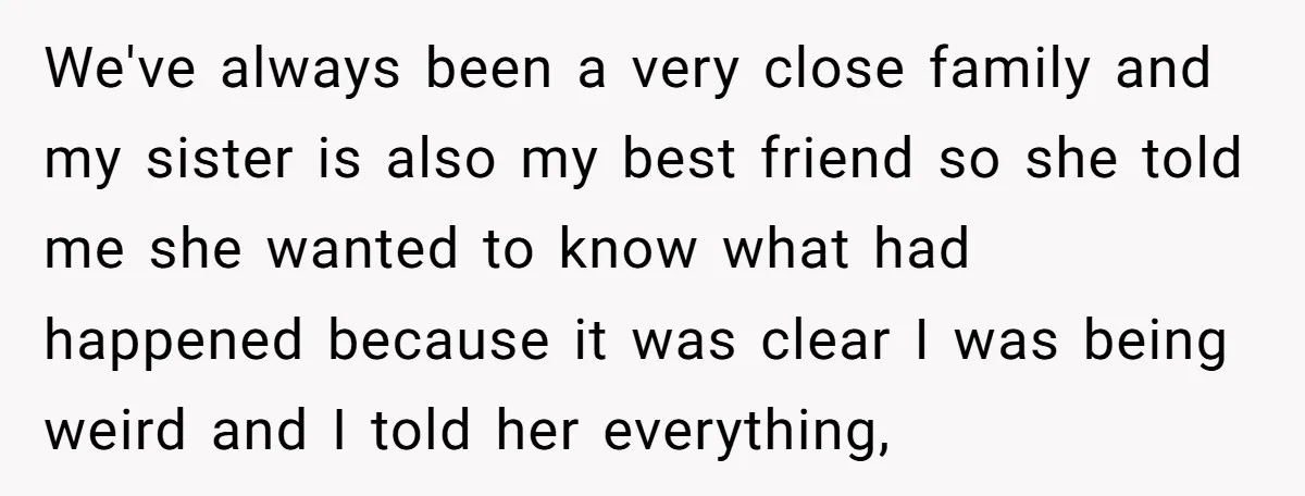 We've always been a very close family and my sister is also my best friend so she told me she wanted to know what had happened because it was clear...