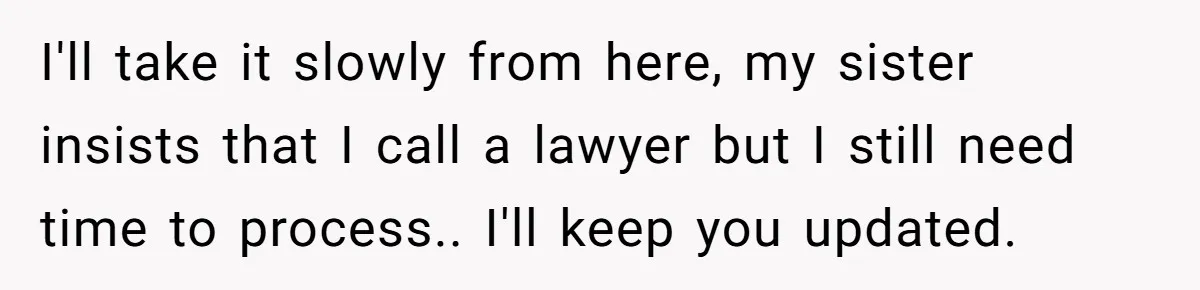 I'll take it slowly from here, my sister insists that I call a lawyer but I still need time to process.. I'll keep you updated.