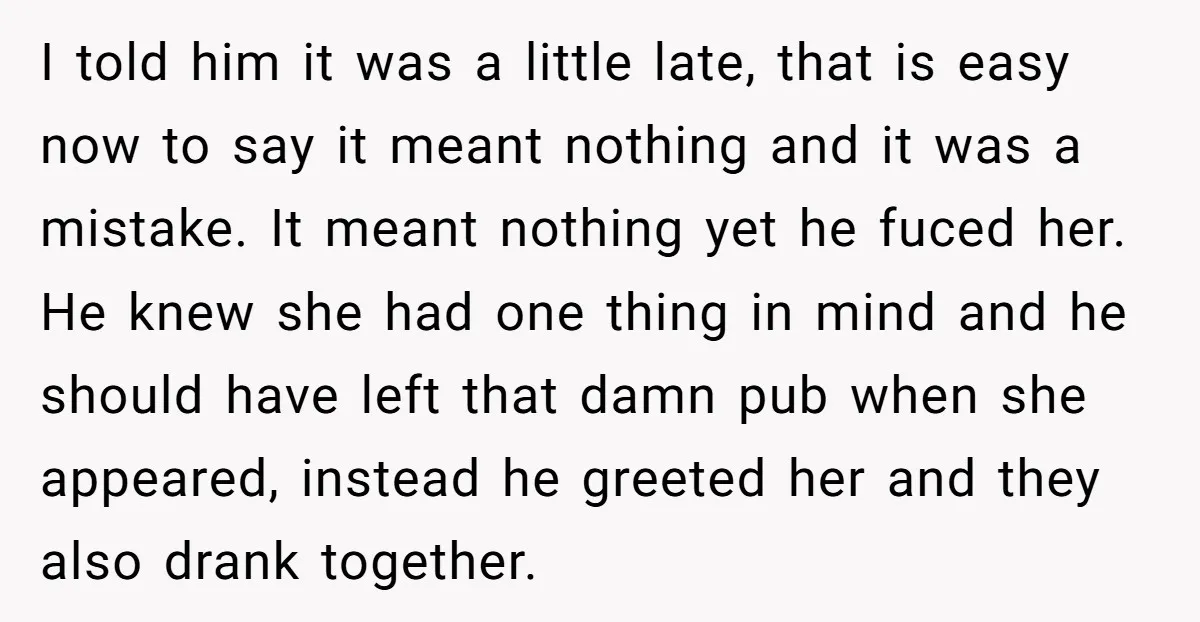 I told him it was a little late, that is easy now to say it meant nothing and it was a mistake. It meant nothing yet he fuced her. He...
