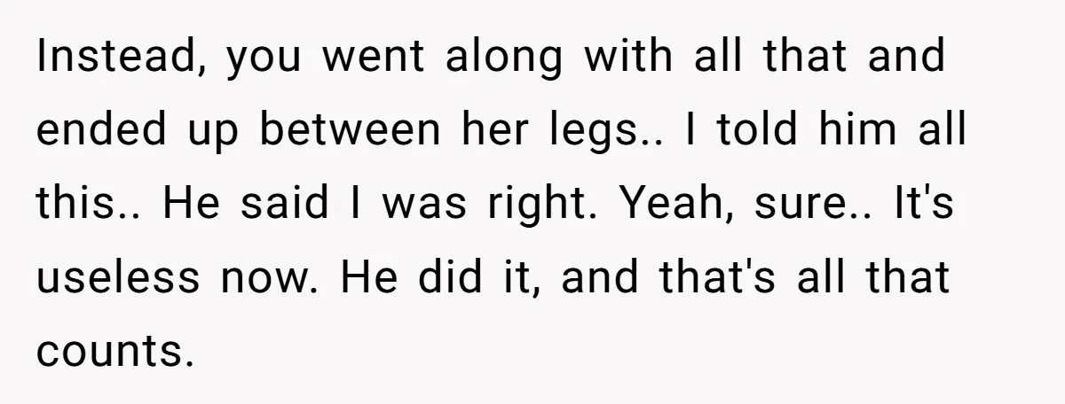 Instead, you went along with all that and ended up between her legs.. I told him all this.. He said I was right. Yeah, sure.. It's useless now. He did...