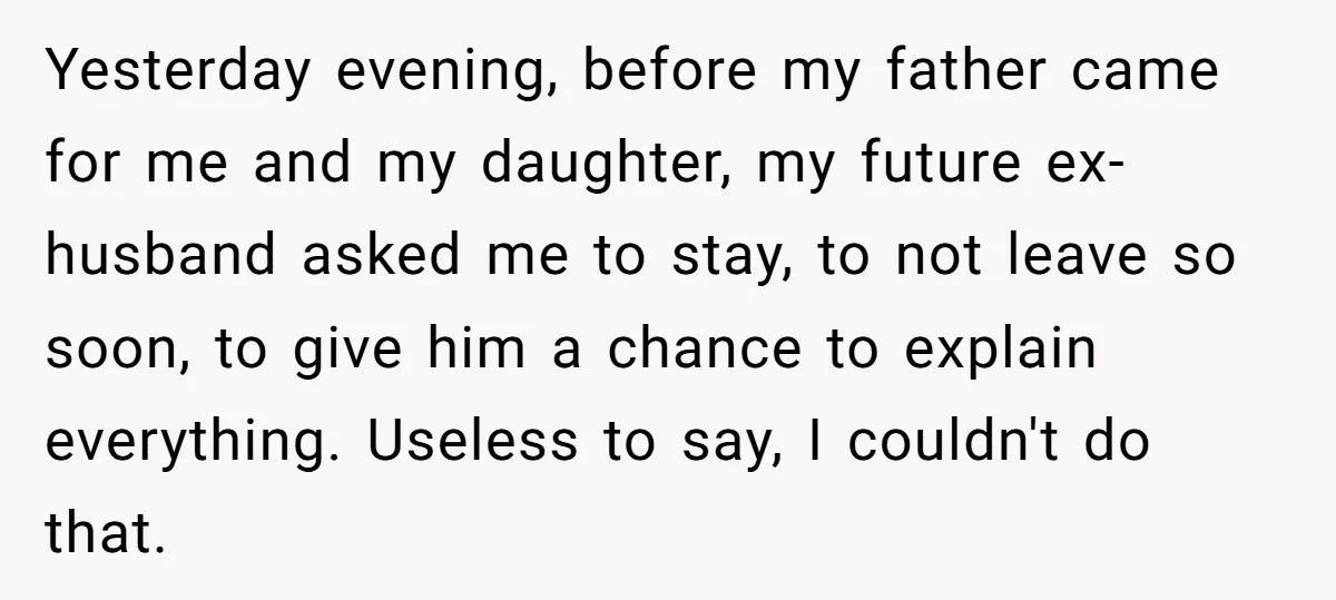 Yesterday evening, before my father came for me and my daughter, my future ex-husband asked me to stay, to not leave so soon, to give him a chance to explain...