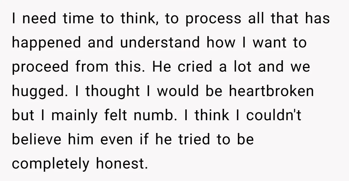I need time to think, to process all that has happened and understand how I want to proceed from this. He cried a lot and we hugged. I thought I...