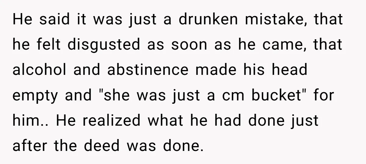 He said it was just a drunken mistake, that he felt disgusted as soon as he came, that alcohol and abstinence made his head empty and "she was just a...
