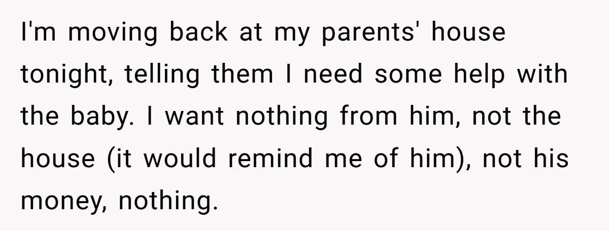 I'm moving back at my parents' house tonight, telling them I need some help with the baby. I want nothing from him, not the house (it would remind me of...