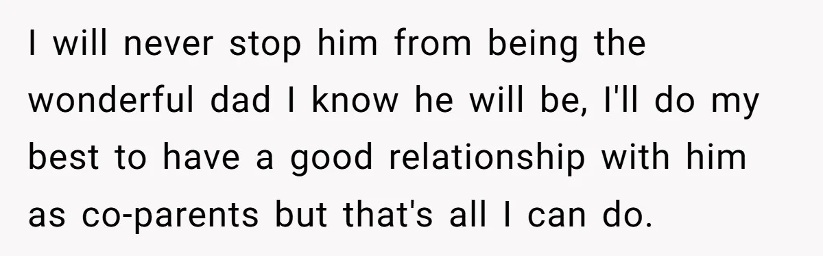 I will never stop him from being the wonderful dad I know he will be, I'll do my best to have a good relationship with him as co-parents but that's...