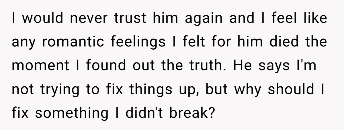 I would never trust him again and I feel like any romantic feelings I felt for him died the moment I found out the truth. He says I'm not trying...