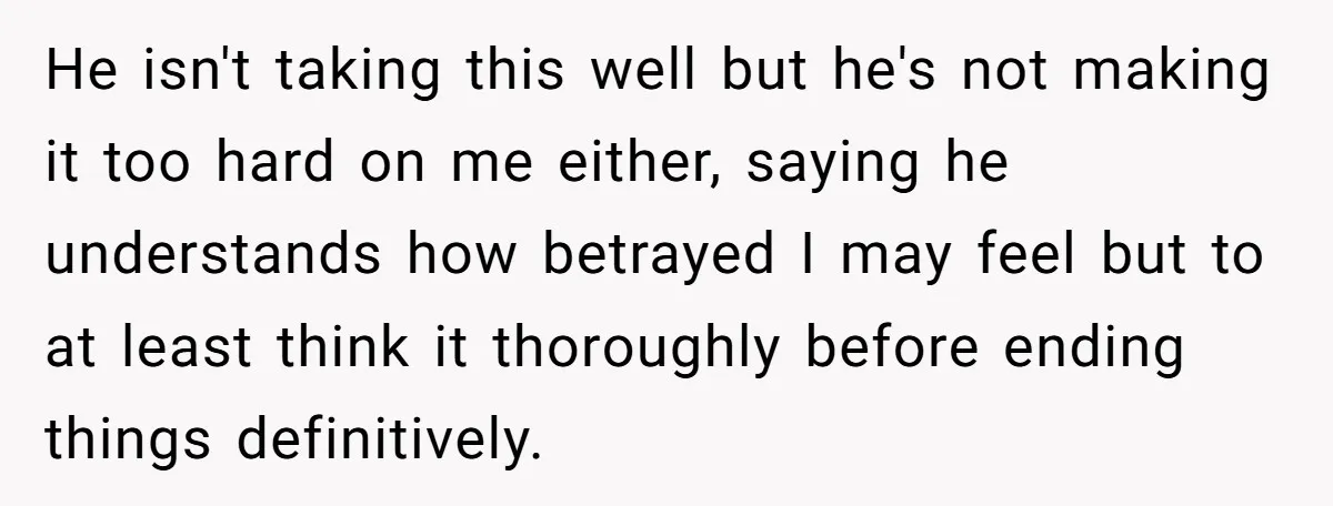 He isn't taking this well but he's not making it too hard on me either, saying he understands how betrayed I may feel but to at least think it thoroughly...