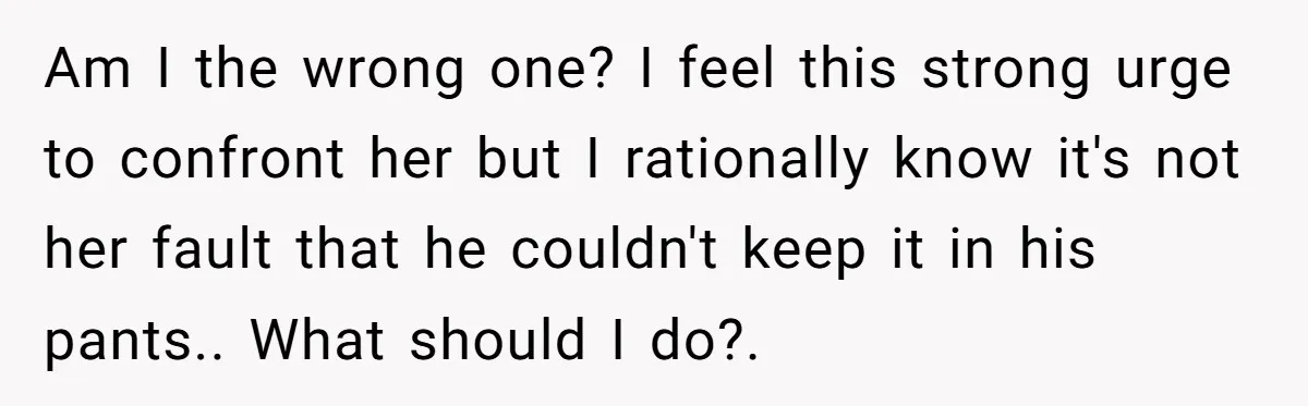 Am I the wrong one? I feel this strong urge to confront her but I rationally know it's not her fault that he couldn't keep it in his pants.. What...