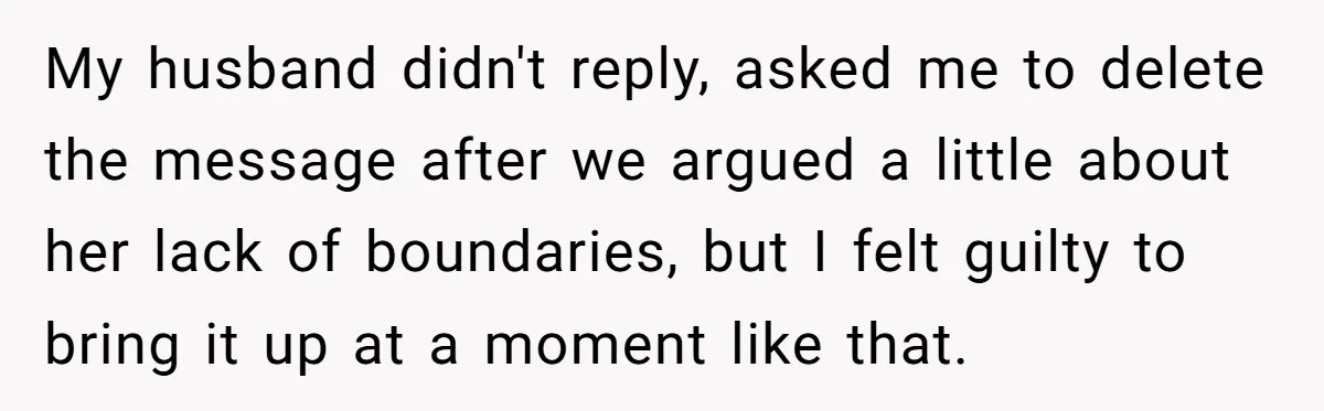 My husband didn't reply, asked me to delete the message after we argued a little about her lack of boundaries, but I felt guilty to bring it up at a...