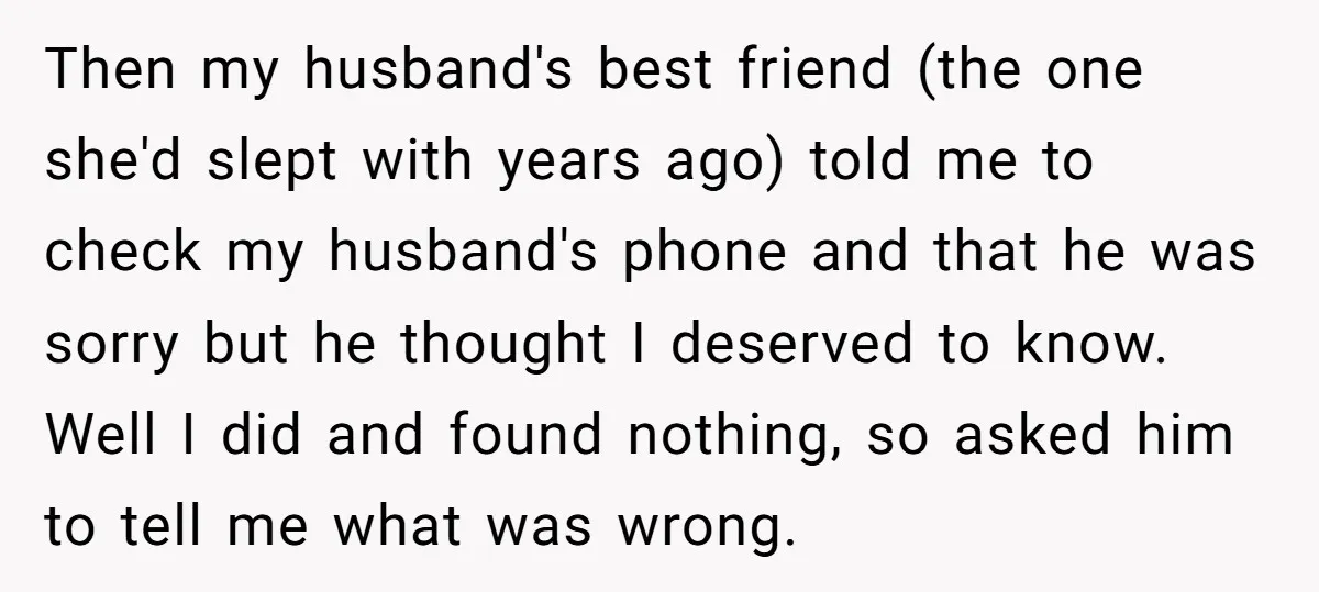Then my husband's best friend (the one she'd slept with years ago) told me to check my husband's phone and that he was sorry but he thought I deserved to...