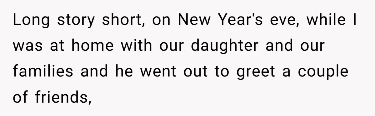 Long story short, on New Year's eve, while I was at home with our daughter and our families and he went out to greet a couple of friends,