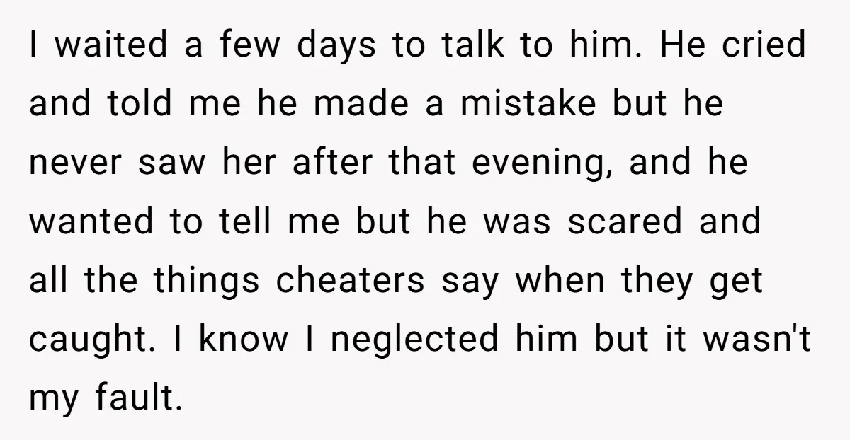 I waited a few days to talk to him. He cried and told me he made a mistake but he never saw her after that evening, and he wanted to...