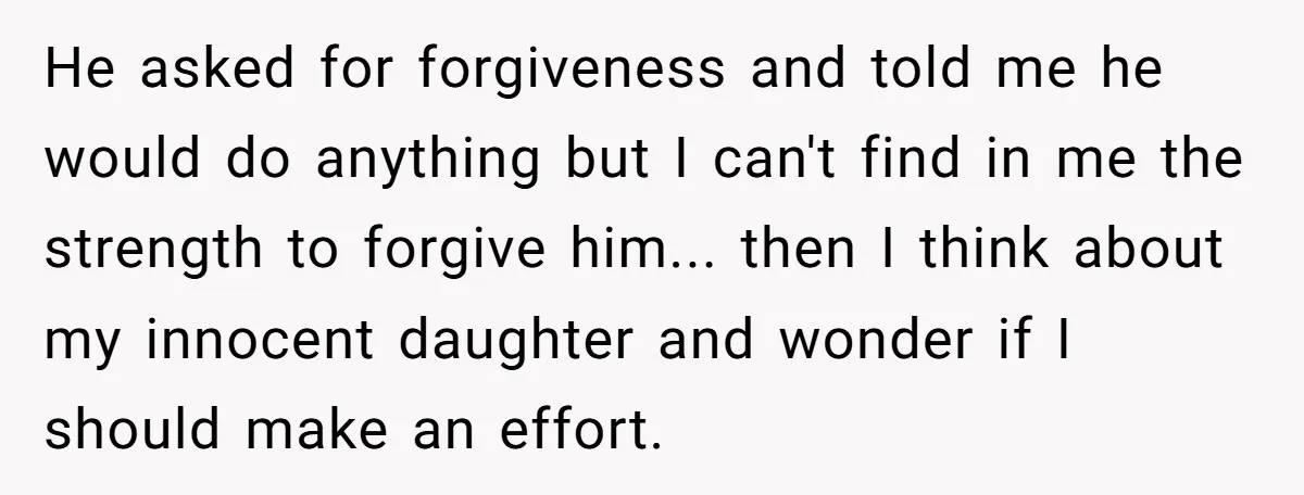 He asked for forgiveness and told me he would do anything but I can't find in me the strength to forgive him... then I think about my innocent daughter and...