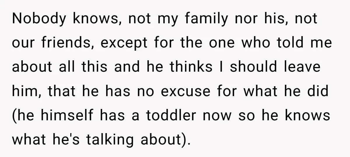 Nobody knows, not my family nor his, not our friends, except for the one who told me about all this and he thinks I should leave him, that he has...