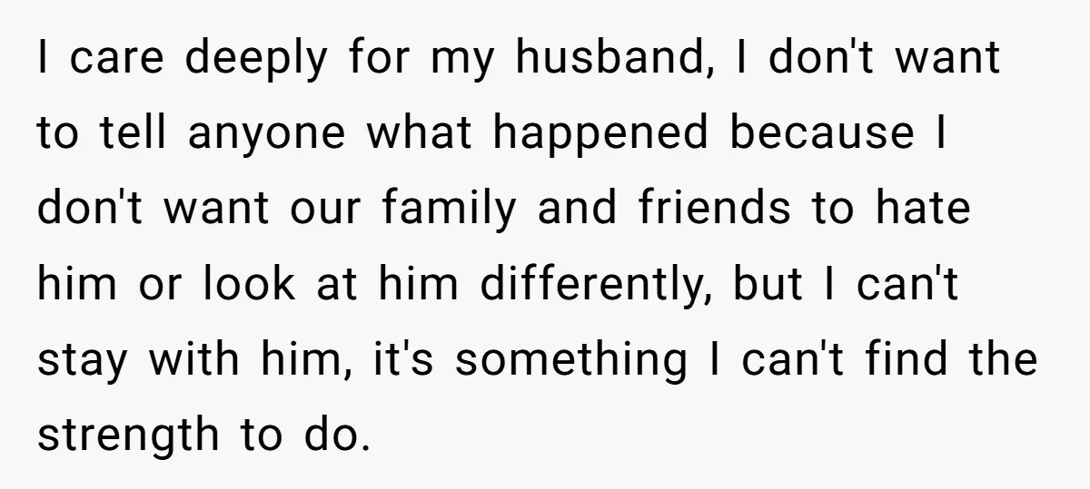 I care deeply for my husband, I don't want to tell anyone what happened because I don't want our family and friends to hate him or look at him differently,...