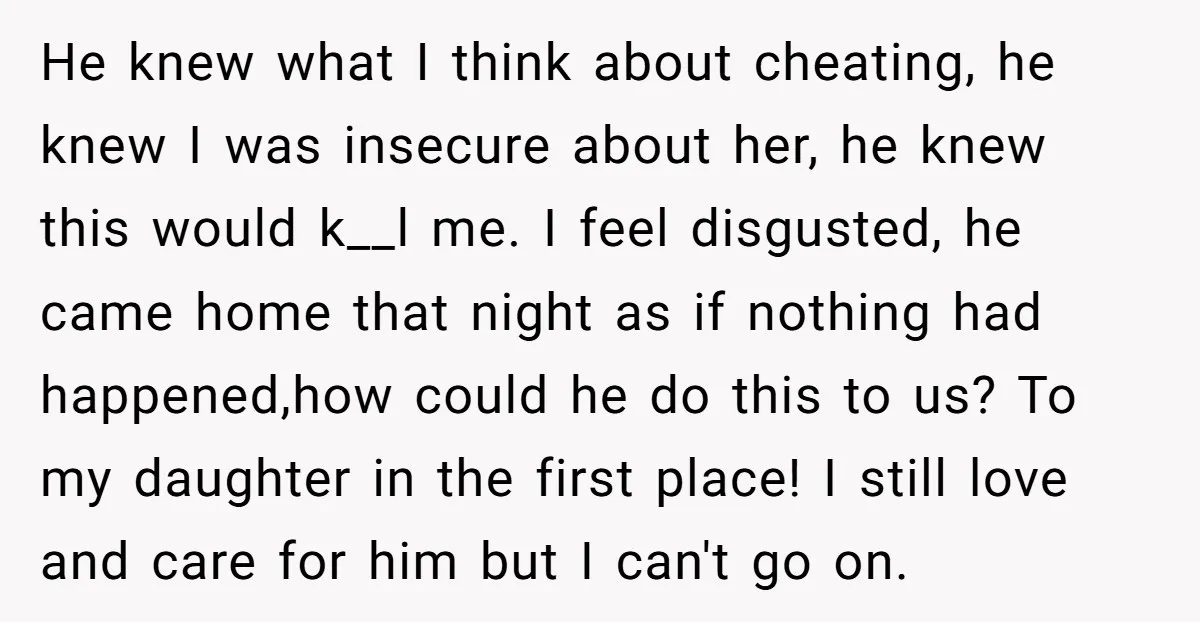 He knew what I think about cheating, he knew I was insecure about her, he knew this would k__l me. I feel disgusted, he came home that night as if...