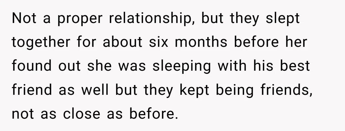 Not a proper relationship, but they slept together for about six months before her found out she was sleeping with his best friend as well but they kept being friends,...