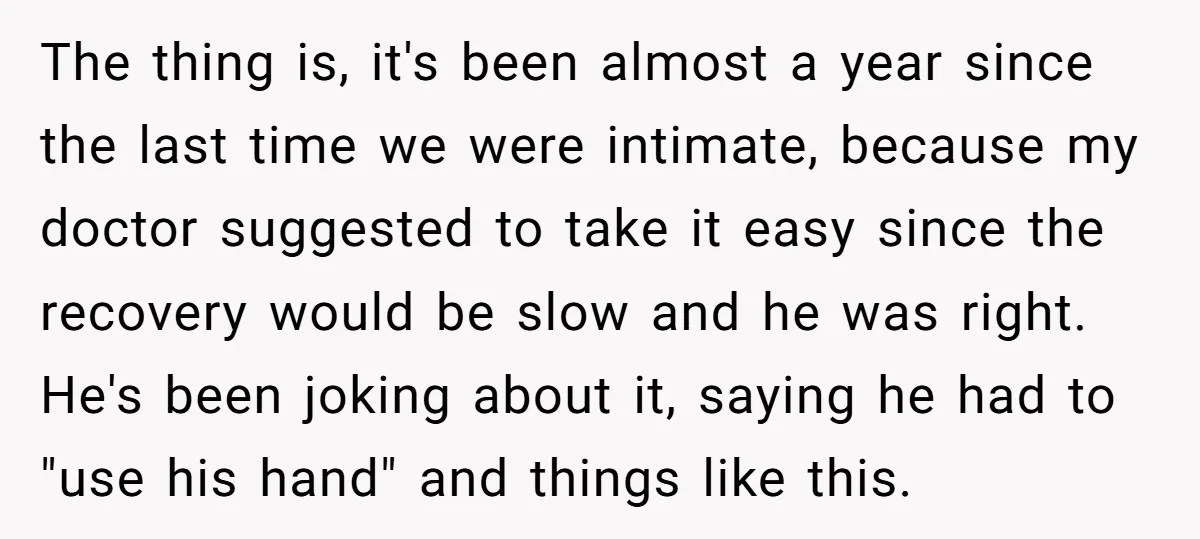 The thing is, it's been almost a year since the last time we were intimate, because my doctor suggested to take it easy since the recovery would be slow and...