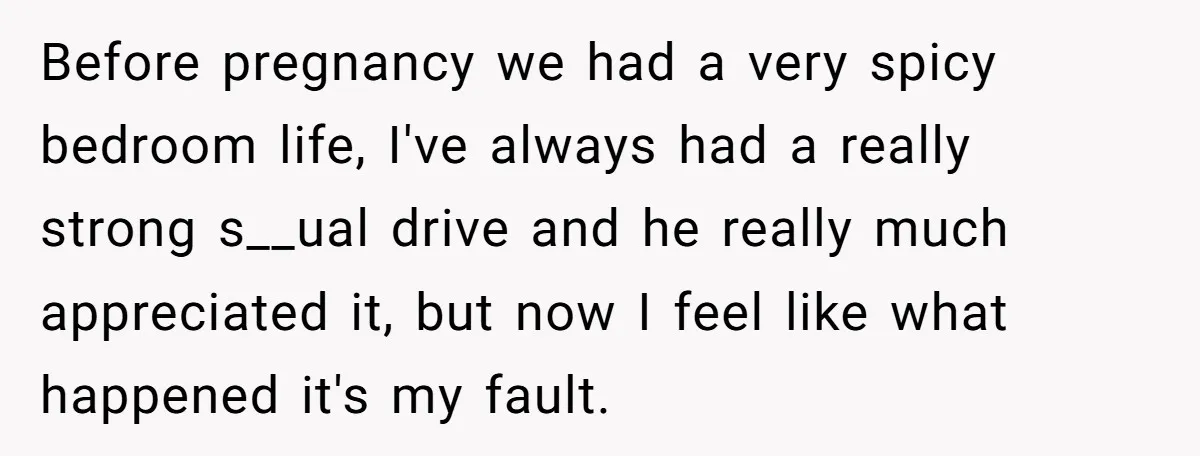 Before pregnancy we had a very spicy bedroom life, I've always had a really strong s__ual drive and he really much appreciated it, but now I feel like what happened...