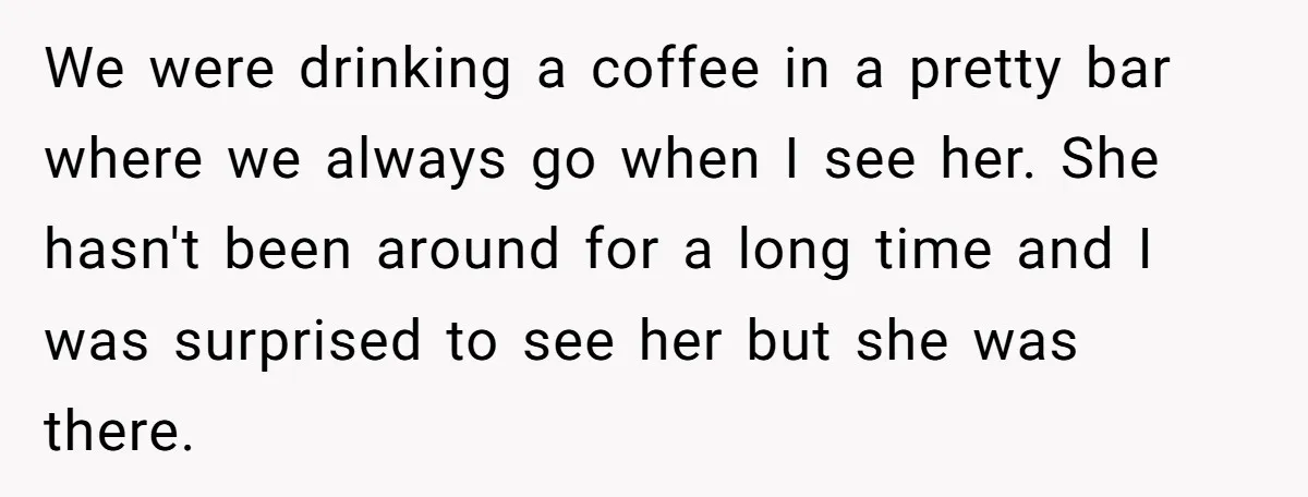 We were drinking a coffee in a pretty bar where we always go when I see her. She hasn't been around for a long time and I was surprised to...