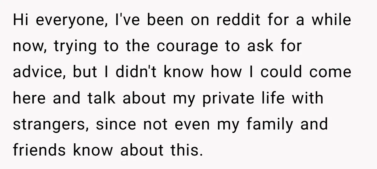 Hi everyone, I've been on reddit for a while now, trying to the courage to ask for advice, but I didn't know how I could come here and talk about...