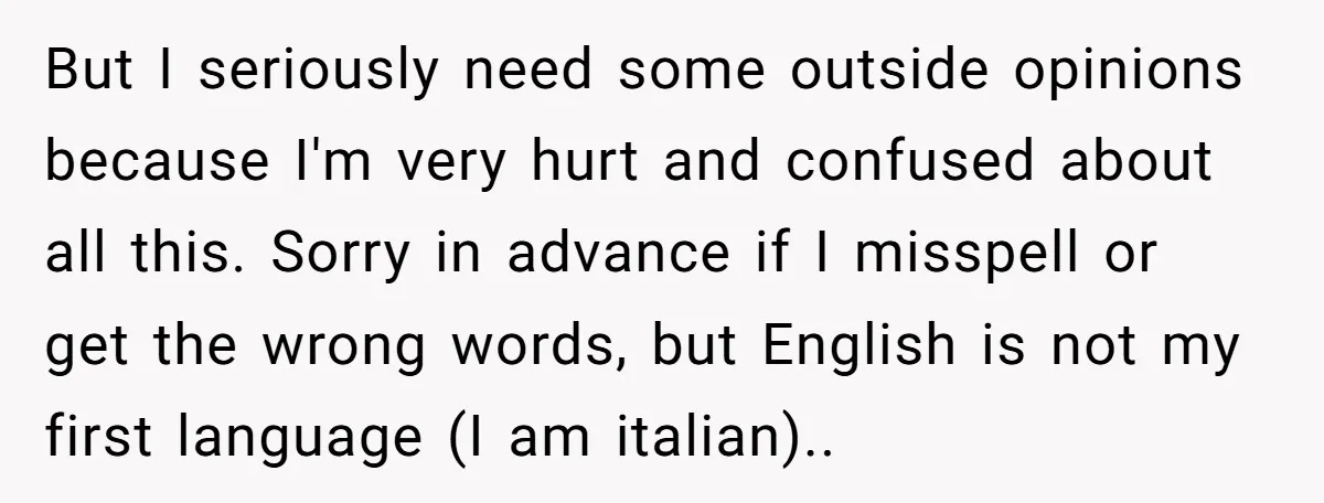 But I seriously need some outside opinions because I'm very hurt and confused about all this. Sorry in advance if I misspell or get the wrong words, but English is...