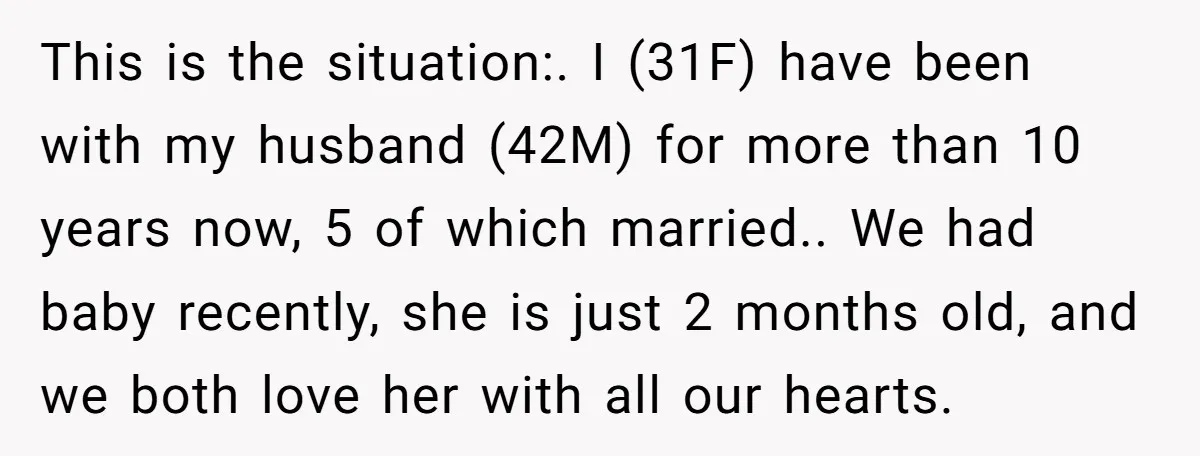 This is the situation:. I (31F) have been with my husband (42M) for more than 10 years now, 5 of which married.. We had baby recently, she is just 2...