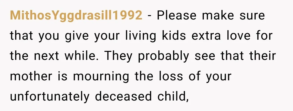 MithosYggdrasill1992 − Please make sure that you give your living kids extra love for the next while. They probably see that their mother is mourning the loss of your unfortunately...