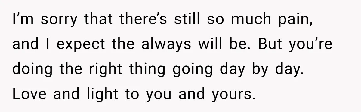I’m sorry that there’s still so much pain, and I expect the always will be. But you’re doing the right thing going day by day. Love and light to you...
