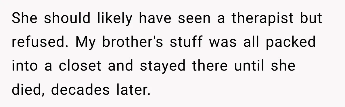 She should likely have seen a therapist but refused. My brother's stuff was all packed into a closet and stayed there until she died, decades later.