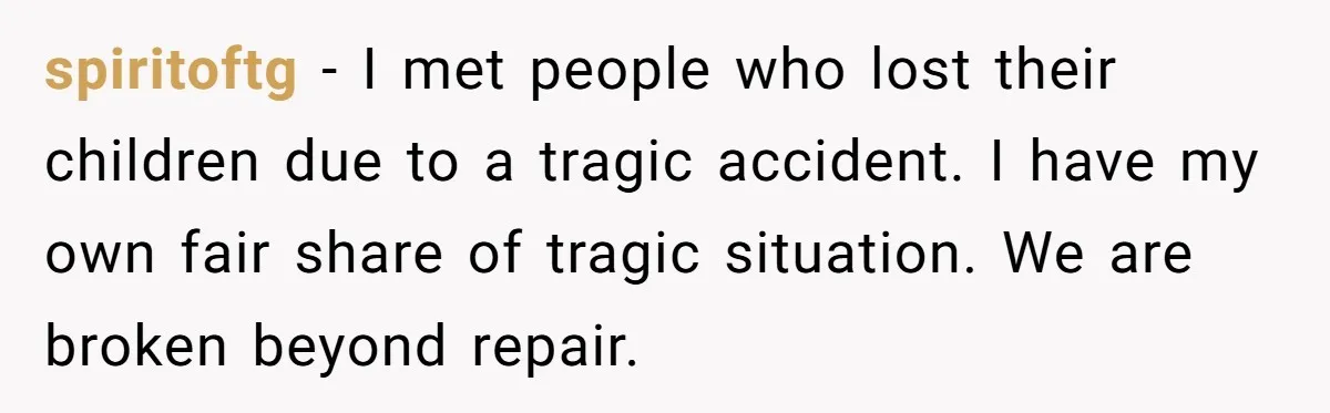 spiritoftg − I met people who lost their children due to a tragic accident. I have my own fair share of tragic situation. We are broken beyond repair.