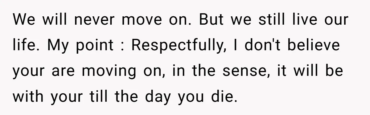 We will never move on. But we still live our life. My point : Respectfully, I don't believe your are moving on, in the sense, it will be with your...