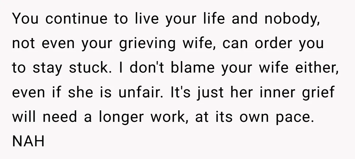 You continue to live your life and nobody, not even your grieving wife, can order you to stay stuck. I don't blame your wife either, even if she is unfair....