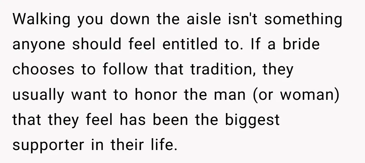 Walking you down the aisle isn't something anyone should feel entitled to. If a bride chooses to follow that tradition, they usually want to honor the man (or woman) that...