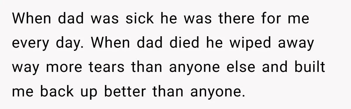 When dad was sick he was there for me every day. When dad died he wiped away way more tears than anyone else and built me back up better than...