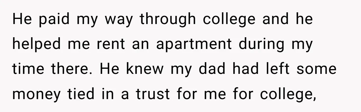 He paid my way through college and he helped me rent an apartment during my time there. He knew my dad had left some money tied in a trust for...
