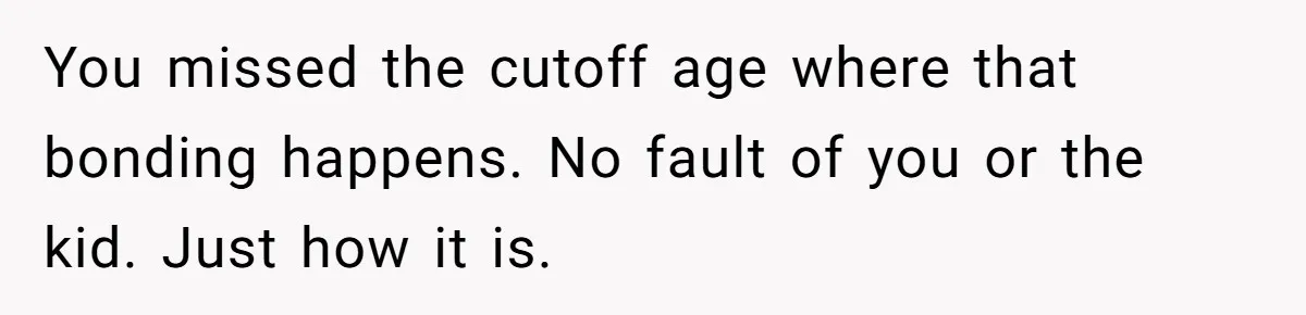 You missed the cutoff age where that bonding happens. No fault of you or the kid. Just how it is.