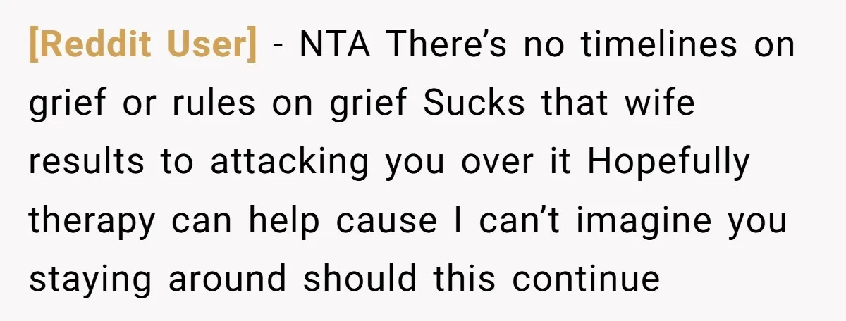 [Reddit User] − NTA There’s no timelines on grief or rules on grief Sucks that wife results to attacking you over it Hopefully therapy can help cause I can’t imagine...