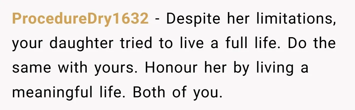 ProcedureDry1632 − Despite her limitations, your daughter tried to live a full life. Do the same with yours. Honour her by living a meaningful life. Both of you.