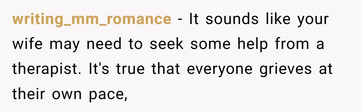 writing_mm_romance − It sounds like your wife may need to seek some help from a therapist. It's true that everyone grieves at their own pace,