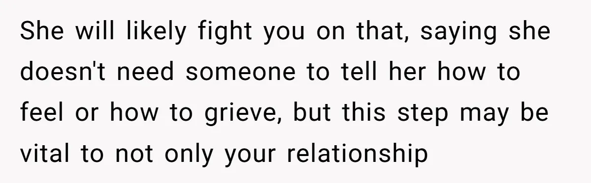 She will likely fight you on that, saying she doesn't need someone to tell her how to feel or how to grieve, but this step may be vital to not...