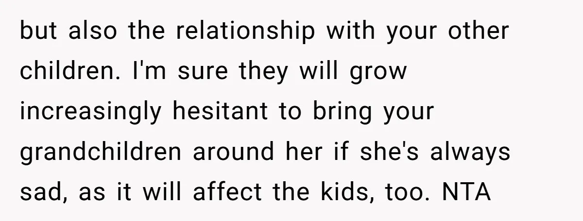 but also the relationship with your other children. I'm sure they will grow increasingly hesitant to bring your grandchildren around her if she's always sad, as it will affect the...