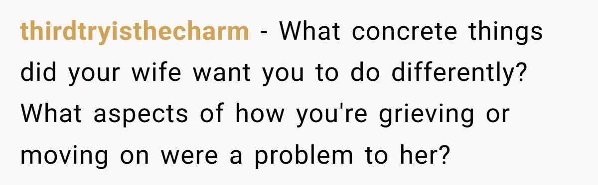 thirdtryisthecharm − What concrete things did your wife want you to do differently? What aspects of how you're grieving or moving on were a problem to her?