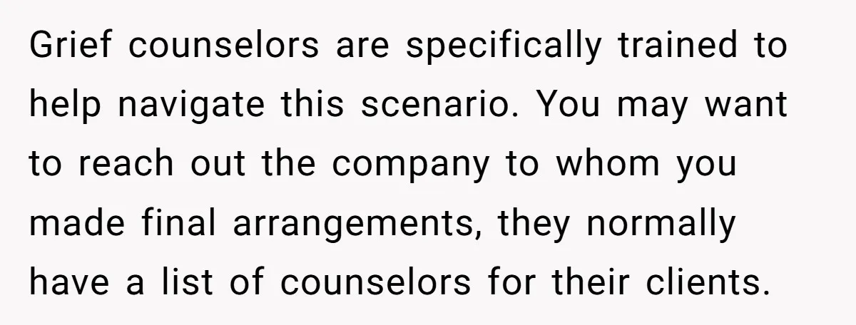 Grief counselors are specifically trained to help navigate this scenario. You may want to reach out the company to whom you made final arrangements, they normally have a list of...