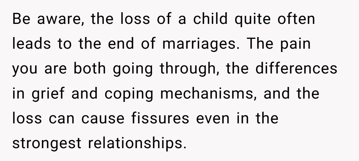 Be aware, the loss of a child quite often leads to the end of marriages. The pain you are both going through, the differences in grief and coping mechanisms, and...