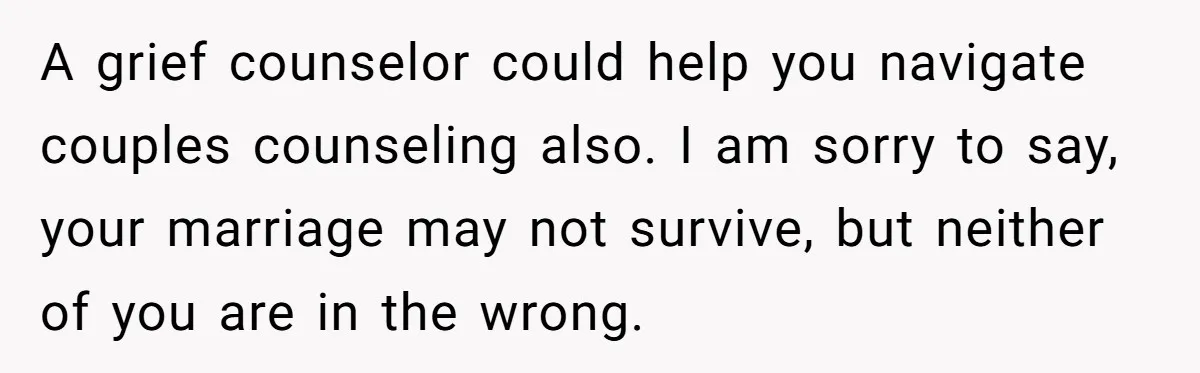 A grief counselor could help you navigate couples counseling also. I am sorry to say, your marriage may not survive, but neither of you are in the wrong.
