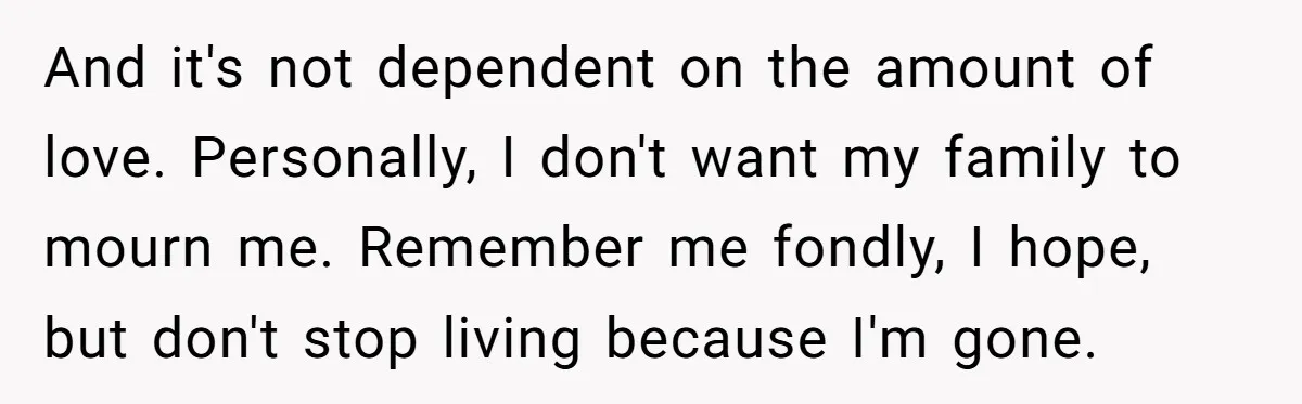 And it's not dependent on the amount of love. Personally, I don't want my family to mourn me. Remember me fondly, I hope, but don't stop living because I'm gone.